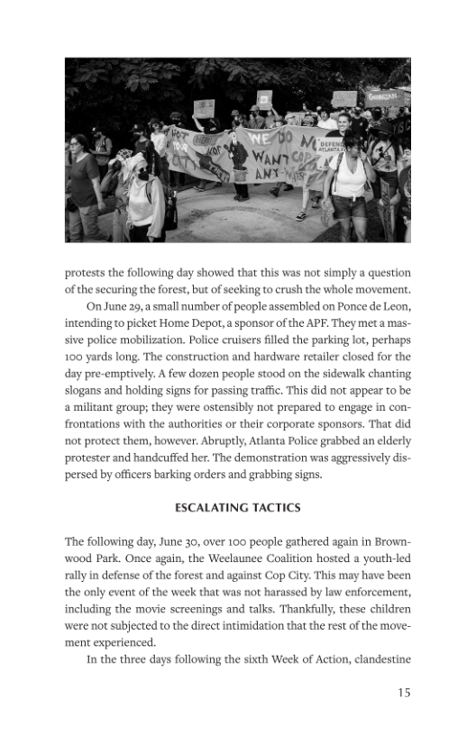 protests the following day showed that this was not simply a question of the securing the forest, but of secking to crush the whole movem On June 29, small number of people assembled on Ponce de Leon, intending to picket Home Depot, a sponsor of the APF. They meta mas- sive police mobilization. Police cruisers flled the parking lot, perhaps 100 yards long. The construction and hardware retailer closed for the day pre-empiv y. A few dozen people stood on the sidewalk chanting slogans and holding signs for passing traffc. This did not appear to be amilitant group; they were ostensibly not prepared to engage in con- frontations with the authorities or their corporate sponsors. That did not proteet them, however. Abruptly, Atlanta Police grabbed an elderly protester and handeuffed her. The demonstration was aggressively dis: persed by officers barking orders and grabbing signs. ESCALATING TACTICS ‘The following day, June 30, over 100 people gathered again in Brown- wood Park. Once again, the Weelaunee Coalition hosted a youth-led rally in defense of the forest and against Cop City. This may have been the only event of the week that was not harassed by law enforcem ankfully, these children were not subjected to the direct intimidation that the rest of the move- ment experienced. including the movie screenings and talks. 1 In the three days following the sixth Week of Action, clandestine 15
